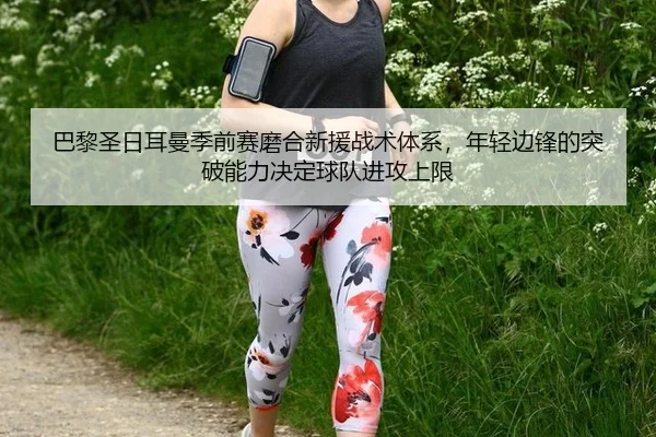 巴黎圣日耳曼季前赛磨合新援战术体系，年轻边锋的突破能力决定球队进攻上限